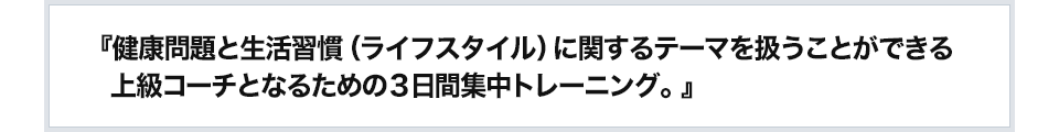 『健康問題と生活習慣（ライフスタイル）に関するテーマを扱うことができる上級コーチとなるための３日間集中トレーニング。』