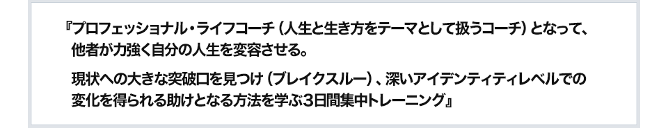 『プロフェッショナル・ライフコーチ（人生と生き方をテーマとして扱うコーチ）となって、他者が力強く自分の人生を変容させる。現状への大きな突破口を見つけ（ブレイクスルー）、深いアイデンティティレベルでの変化を得られる助けとなる方法を学ぶ３日間集中トレーニング』