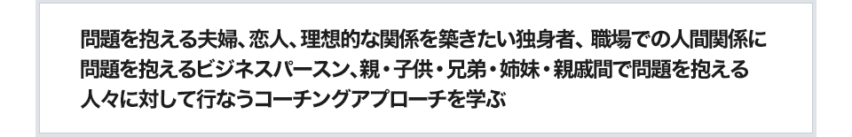 問題を抱える夫婦、恋人、理想的な関係を築きたい独身者、職場での人間関係に問題を抱えるビジネスパースン、親・子供・兄弟・姉妹・親戚間で問題を抱える人々に対して行なうコーチングアプローチを学ぶ