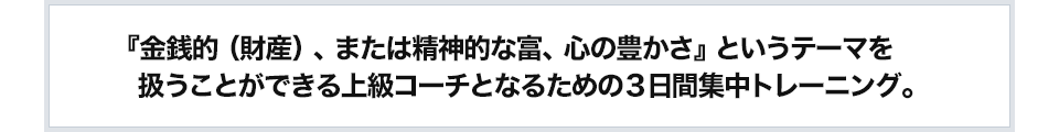 『金銭的（財産）、または精神的な富、心の豊かさ』というテーマを扱うことができる上級コーチとなるための３日間集中トレーニング。