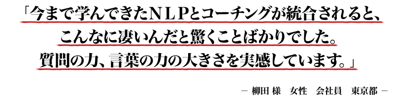 「今まで学んできたNLPとコーチングが統合されると、こんなに凄いんだと驚くことばかりでした。質問の力、言葉の力の大きさを実感しています。」- 柳田 様 女性 会社員 東京都 -