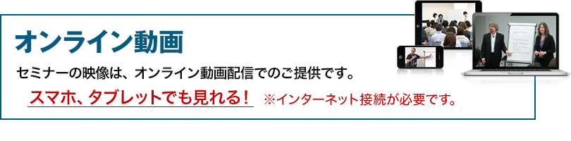 オンライン動画　セミナーの映像は、オンライン動画配信でのご提供です。スマホ、タブレットでも見れる！