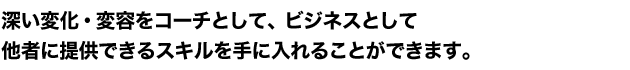 深い変化・変容をコーチとして、ビジネスとして他者に提供できるスキルを手に入れることができます。